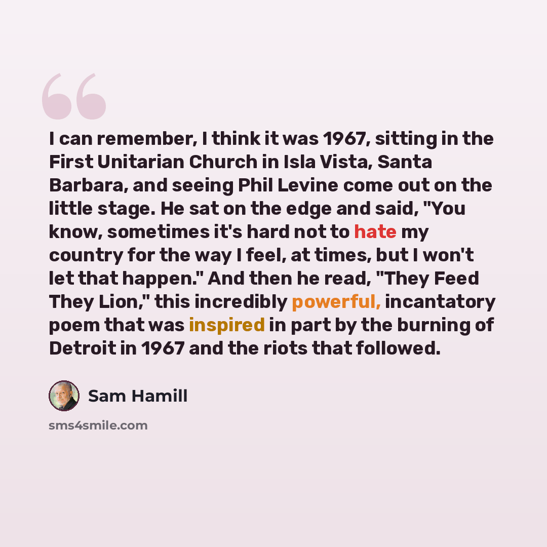 “I can remember, I think it was 1967, sitting in the First Unitarian Church in Isla Vista, Santa Barbara, and seeing Phil Levine come out on the little stage. He sat on the edge and said, "You know, sometimes it's hard not to hate my country for the way I feel, at times, but I won't let that…” quote by Sam Hamill