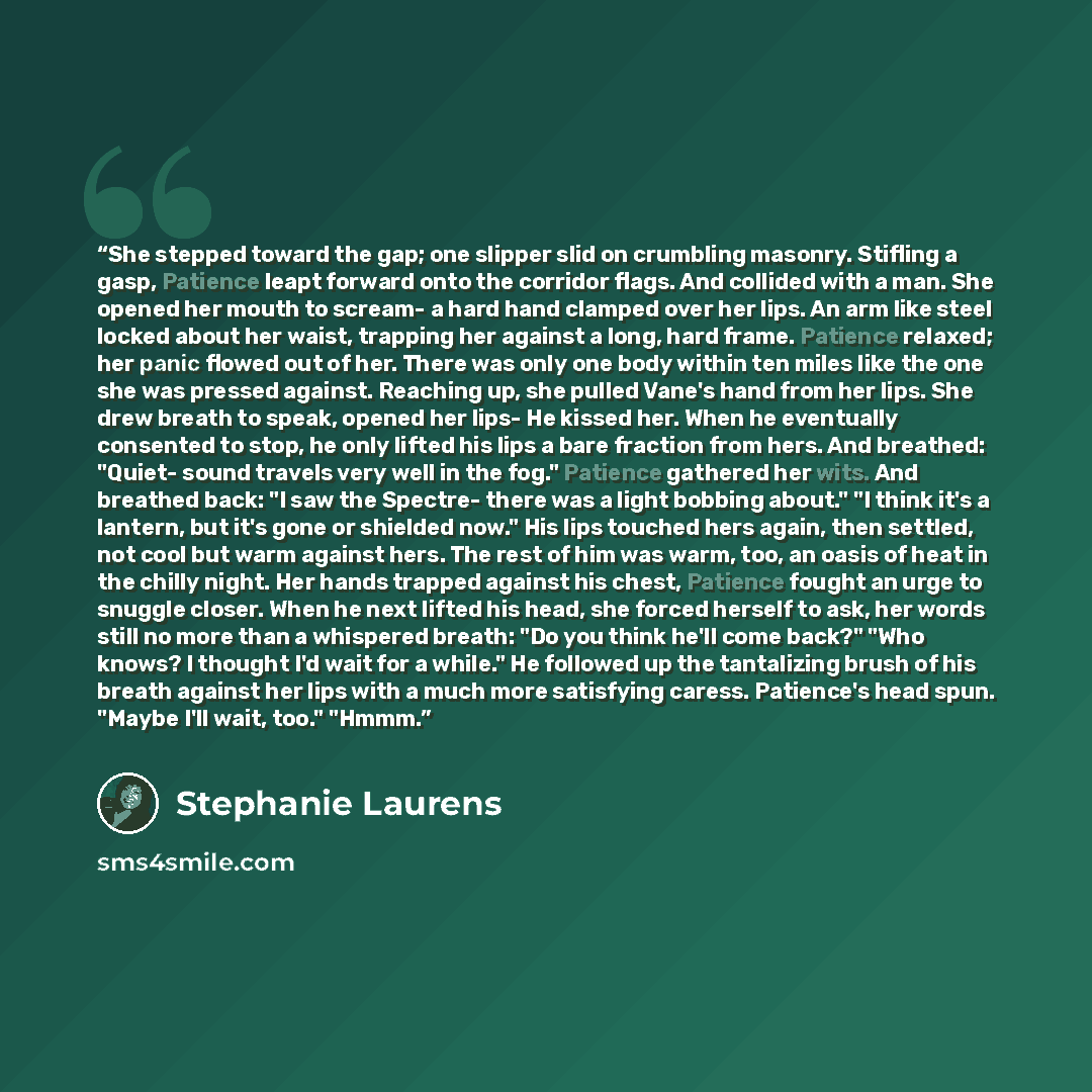 “She stepped toward the gap; one slipper slid on crumbling masonry. Stifling a gasp, Patience leapt forward onto the corridor flags. And collided with a man. She opened her mouth to scream- a hard hand clamped over her lips. An arm like steel locked about her waist, trapping her against a long…” quote by Stephanie Laurens
