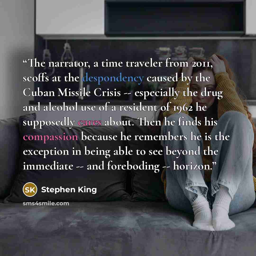 “The narrator, a time traveler from 2011, scoffs at the despondency caused by the Cuban Missile Crisis -- especially the drug and alcohol use of a resident of 1962 he supposedly cares about. Then he finds his compassion because he remembers he is the exception in being able to see beyond the…” quote by Stephen King