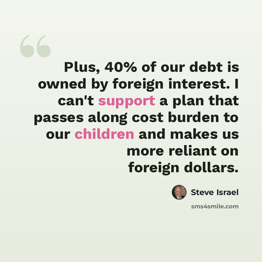 “Plus, 40% of our debt is owned by foreign interest. I can't support a plan that passes along cost burden to our children and makes us more reliant on foreign dollars.” quote by Steve Israel