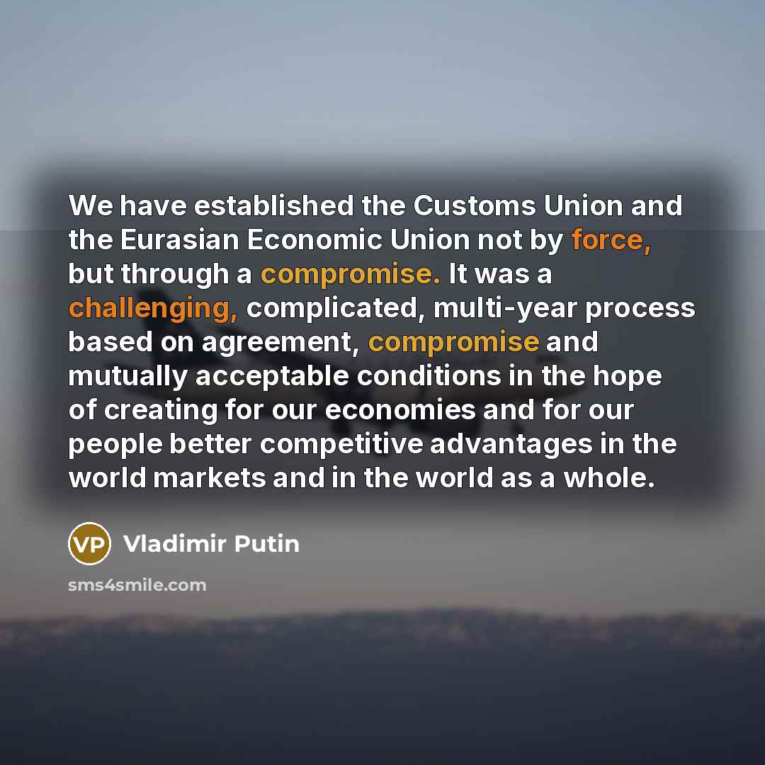 “We have established the Customs Union and the Eurasian Economic Union not by force, but through a compromise. It was a challenging, complicated, multi-year process based on agreement, compromise and mutually acceptable conditions in the hope of creating for our economies and for our people better…” quote by Vladimir Putin
