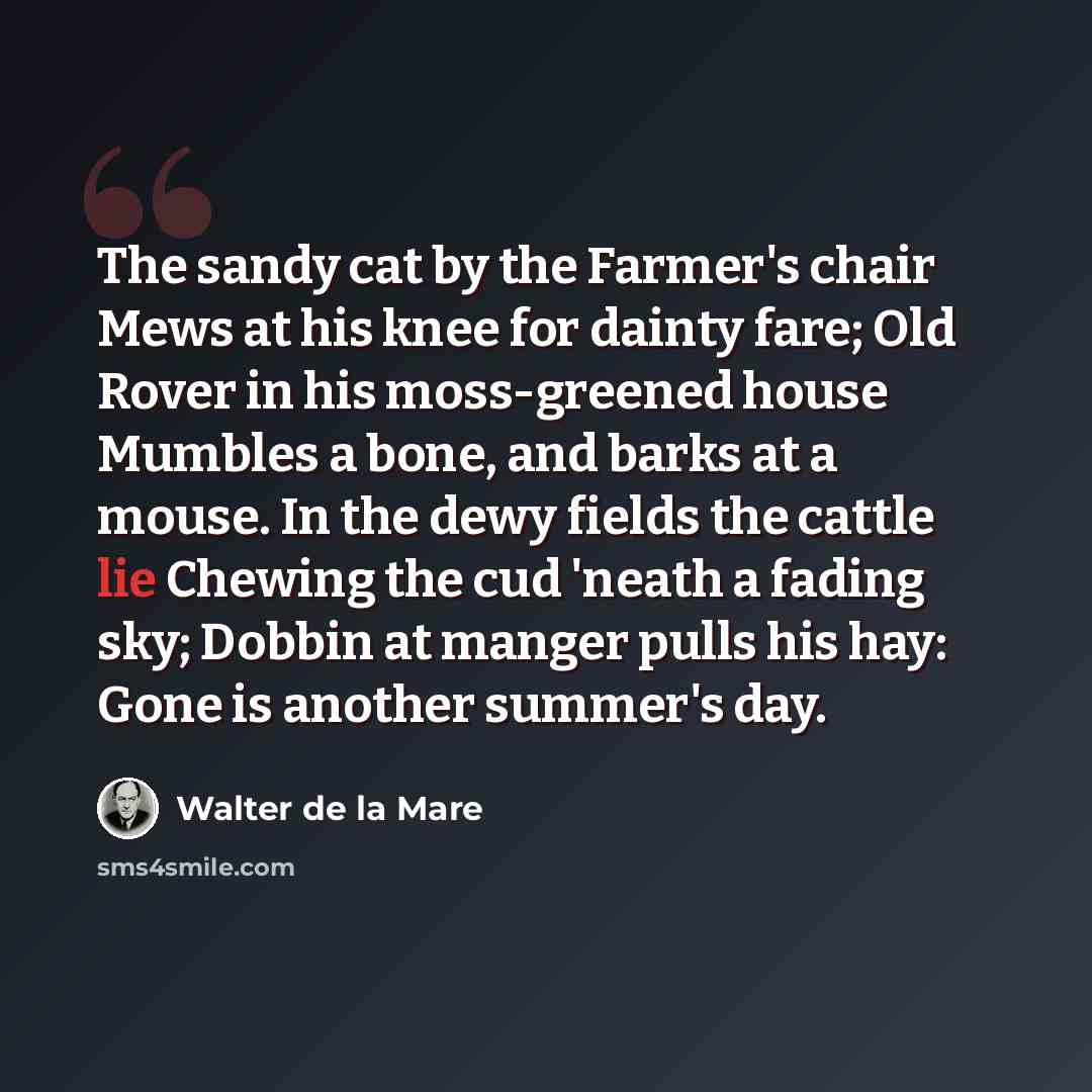 “The sandy cat by the Farmer's chair Mews at his knee for dainty fare; Old Rover in his moss-greened house Mumbles a bone, and barks at a mouse. In the dewy fields the cattle lie Chewing the cud 'neath a fading sky; Dobbin at manger pulls his hay: Gone is another summer's day.” quote by Walter de La Mare