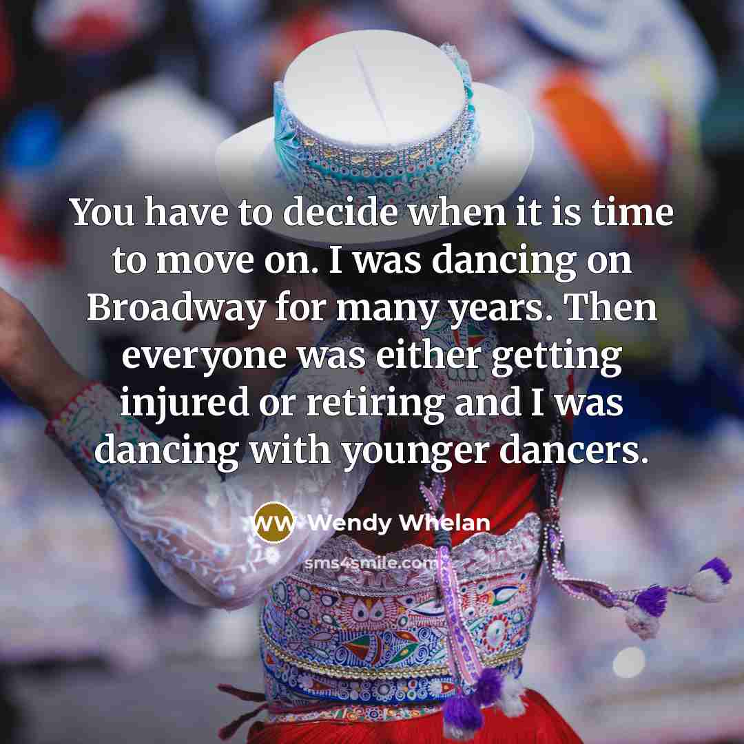 “You have to decide when it is time to move on. I was dancing on Broadway for many years. Then everyone was either getting injured or retiring and I was dancing with younger dancers.” quote by Wendy Whelan