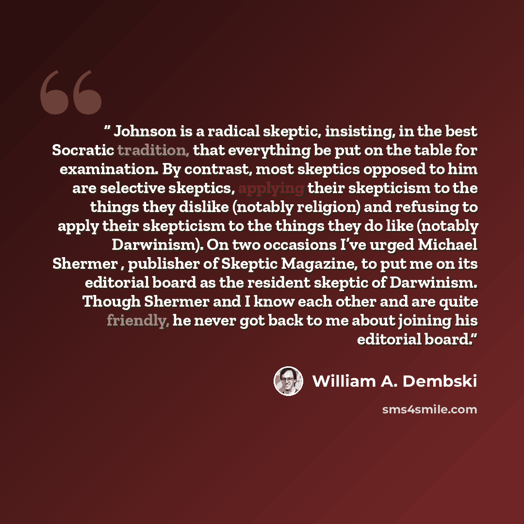 “Johnson is a radical skeptic, insisting, in the best Socratic tradition, that everything be put on the table for examination. By contrast, most skeptics opposed to him are selective skeptics, applying their skepticism to the things they dislike (notably religion) and refusing to apply their…” quote by William A. Dembski