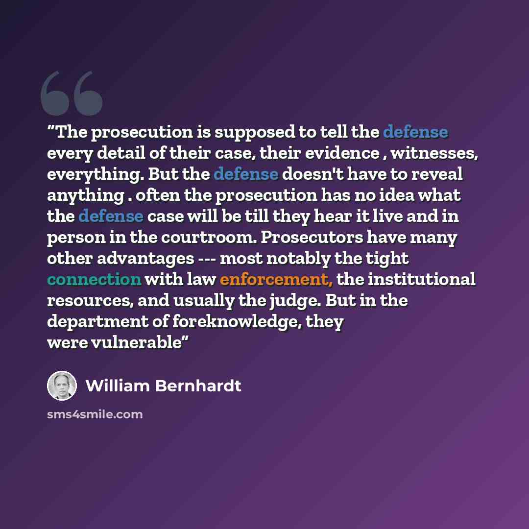 “The prosecution is supposed to tell the defense every detail of their case, their evidence , witnesses, everything. But the defense doesn't have to reveal anything . often the prosecution has no idea what the defense case will be till they hear it live and in person in the courtroom. Prosecutors…” quote by William Bernhardt
