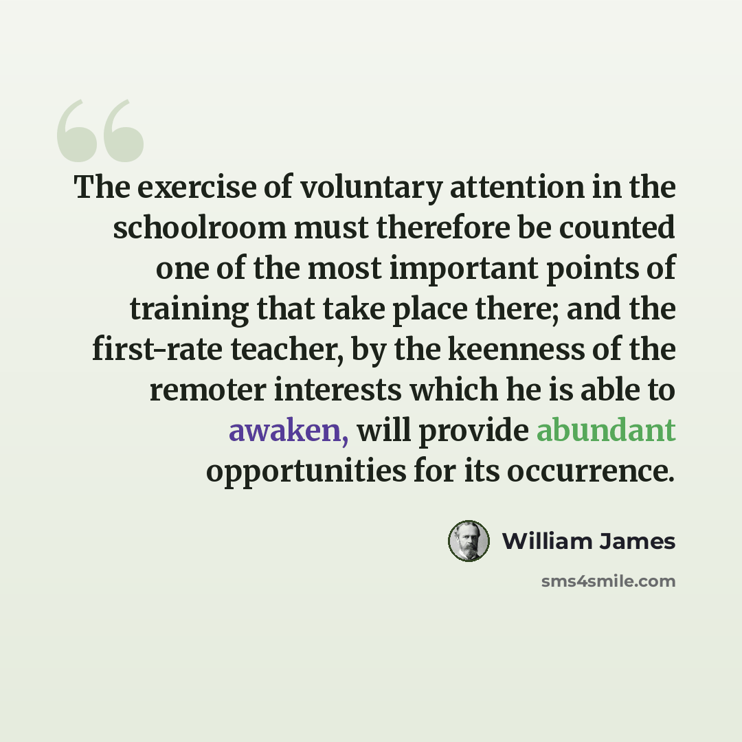 “The exercise of voluntary attention in the schoolroom must therefore be counted one of the most important points of training that take place there; and the first-rate teacher, by the keenness of the remoter interests which he is able to awaken, will provide abundant opportunities for its occurrence.” quote by William James