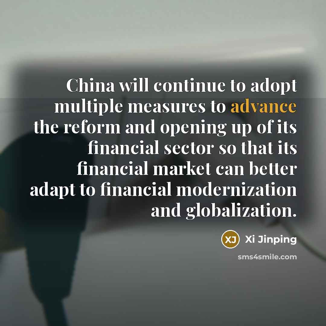 “China will continue to adopt multiple measures to advance the reform and opening up of its financial sector so that its financial market can better adapt to financial modernization and globalization.” quote by Xi Jinping
