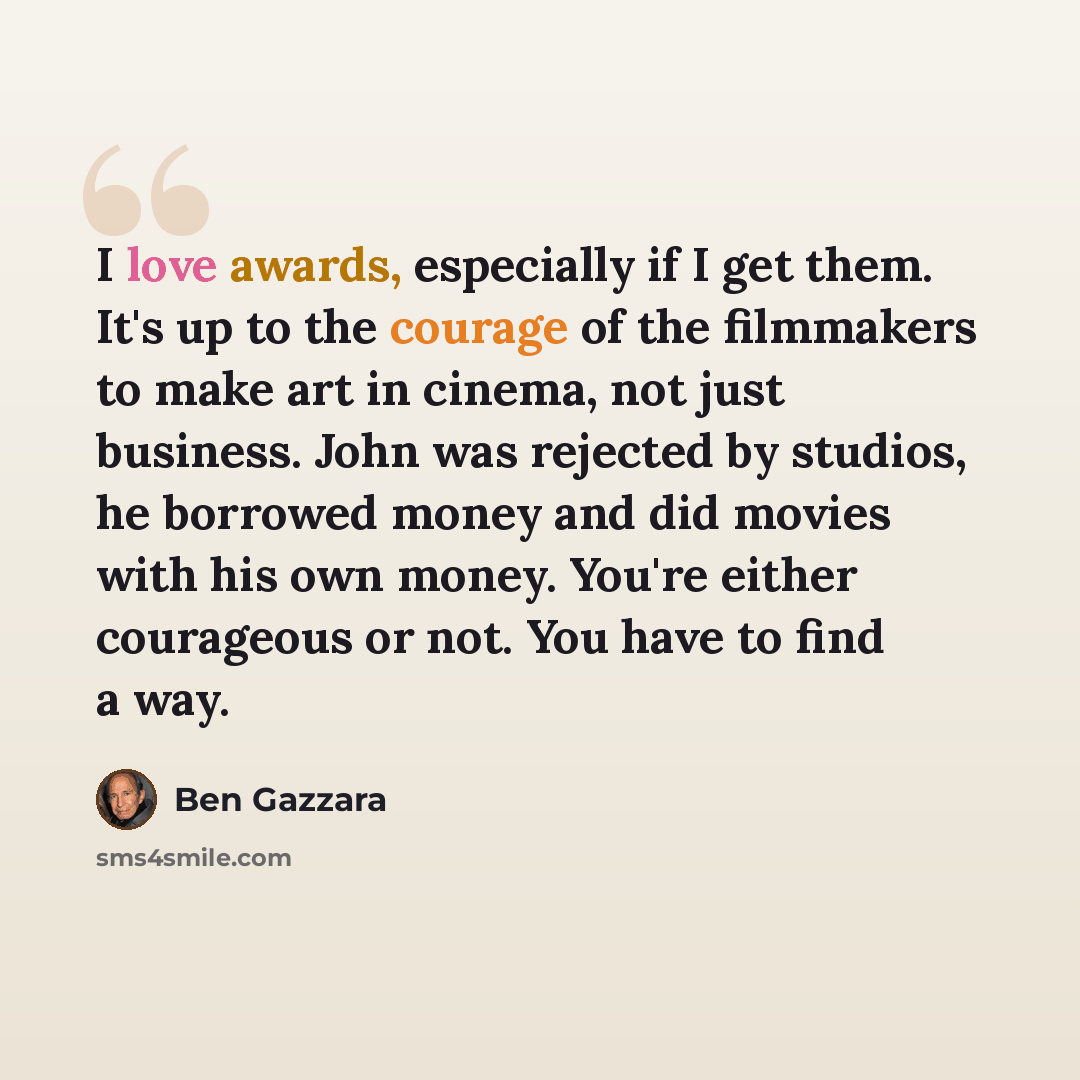 “I love awards, especially if I get them. It's up to the courage of the filmmakers to make art in cinema, not just business. John was rejected by studios, he borrowed money and did movies with his own money. You're either courageous or not. You have to find a way.” quote by Ben Gazzara