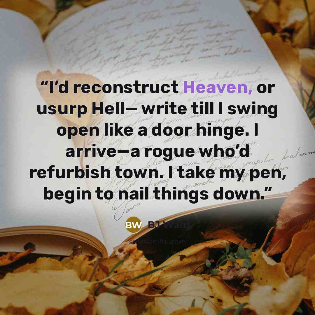 “I’d reconstruct Heaven, or usurp Hell— write till I swing open like a door hinge. I arrive—a rogue who’d refurbish town. I take my pen, begin to nail things down.” quote by BJ Ward