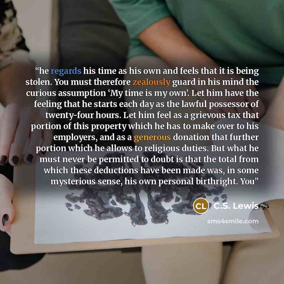 “he regards his time as his own and feels that it is being stolen. You must therefore zealously guard in his mind the curious assumption ‘My time is my own’. Let him have the feeling that he starts each day as the lawful possessor of twenty-four hours. Let him feel as a grievous tax that portion of…” quote by C.S. Lewis