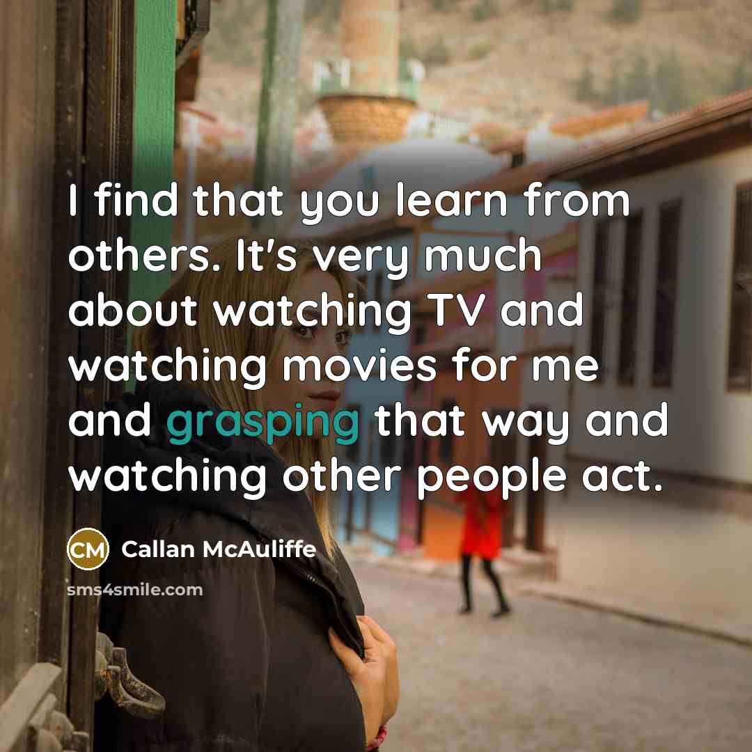 “I find that you learn from others. It's very much about watching TV and watching movies for me and grasping that way and watching other people act.” quote by Callan McAuliffe