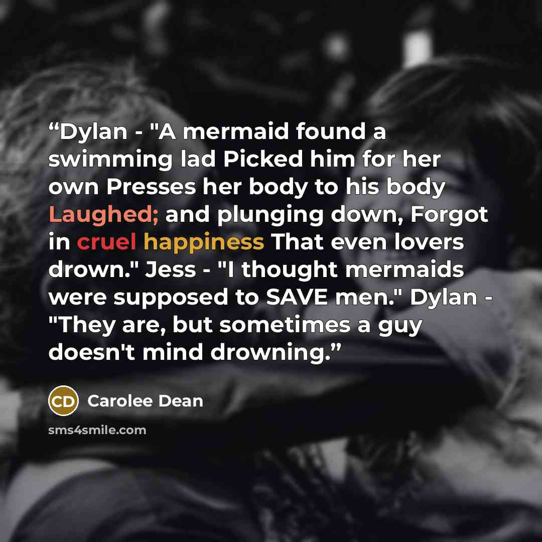 “Dylan - "A mermaid found a swimming lad Picked him for her own Presses her body to his body Laughed; and plunging down, Forgot in cruel happiness That even lovers drown." Jess - "I thought mermaids were supposed to SAVE men." Dylan - "They are, but sometimes a guy doesn't mind drowning.” quote by Carolee Dean