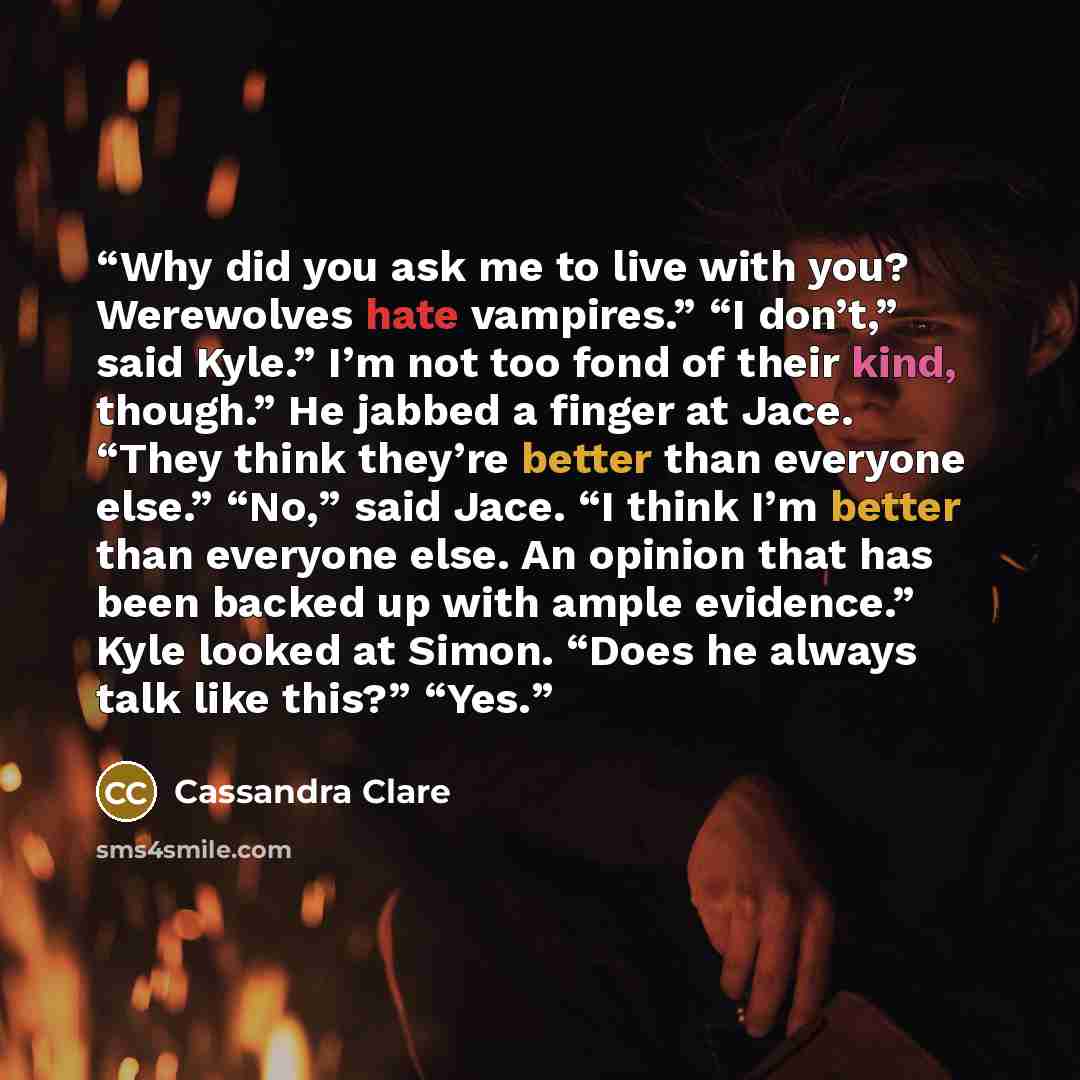 “Why did you ask me to live with you? Werewolves hate vampires.” “I don’t,” said Kyle.” I’m not too fond of their kind, though.” He jabbed a finger at Jace. “They think they’re better than everyone else.” “No,” said Jace. “I think I’m better than everyone else. An opinion that has been backed up…” quote by Cassandra Clare