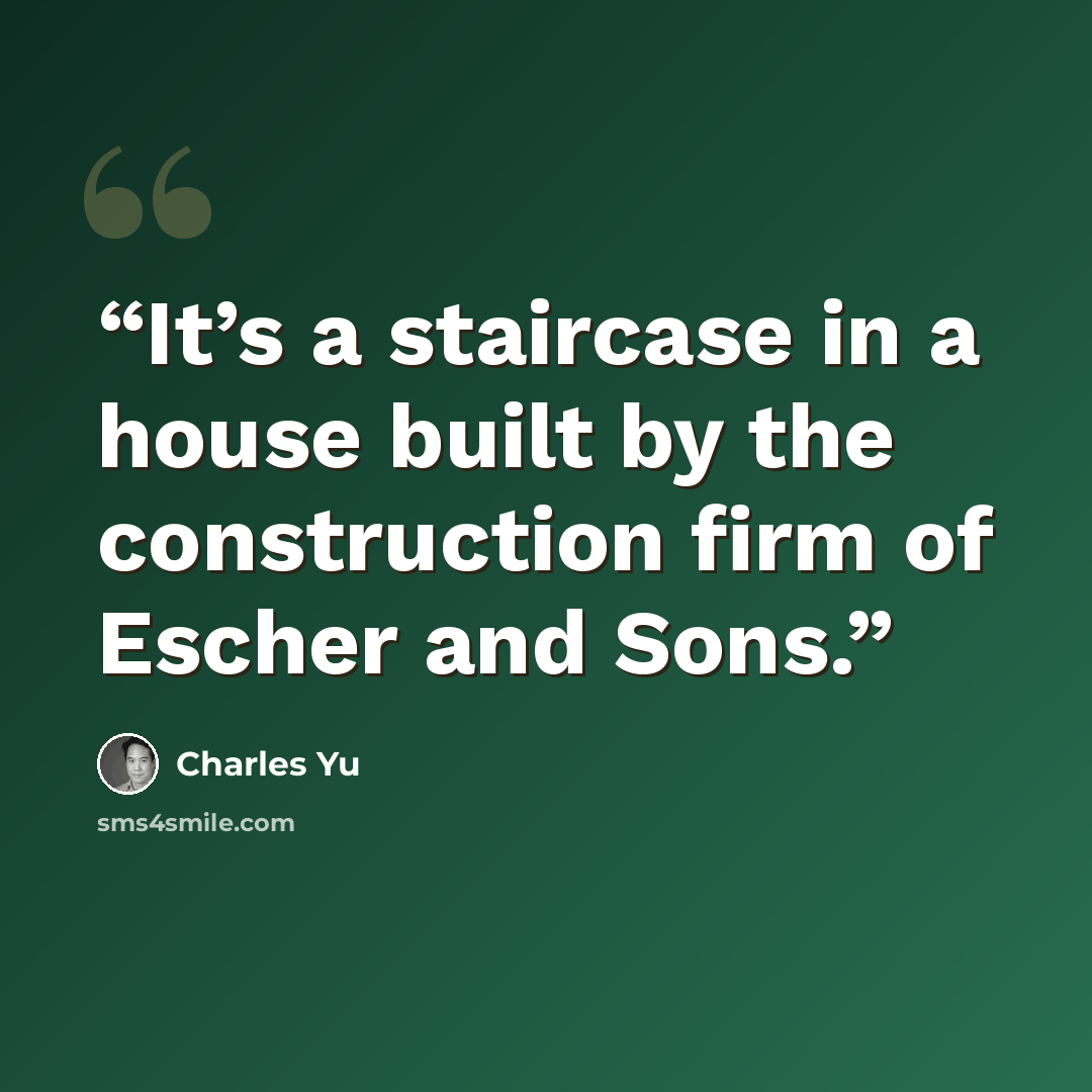 “It’s a staircase in a house built by the construction firm of Escher and Sons.” quote by Charles Yu
