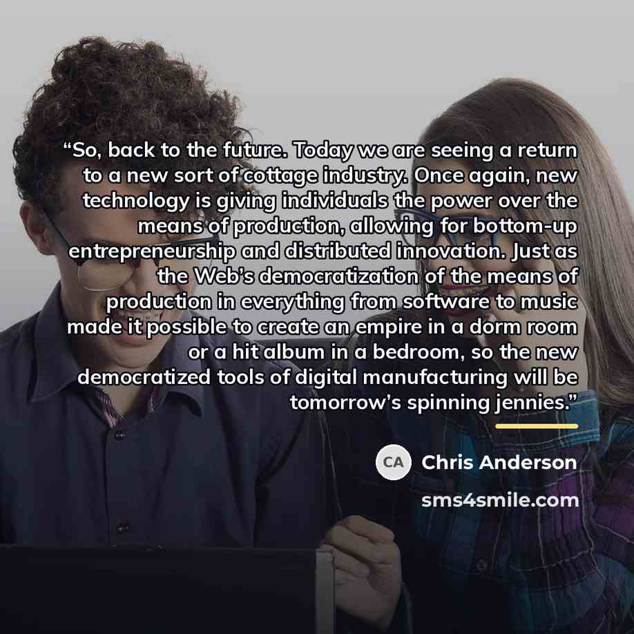 “So, back to the future. Today we are seeing a return to a new sort of cottage industry. Once again, new technology is giving individuals the power over the means of production, allowing for bottom-up entrepreneurship and distributed innovation. Just as the Web’s democratization of the means of…” quote by Chris Anderson