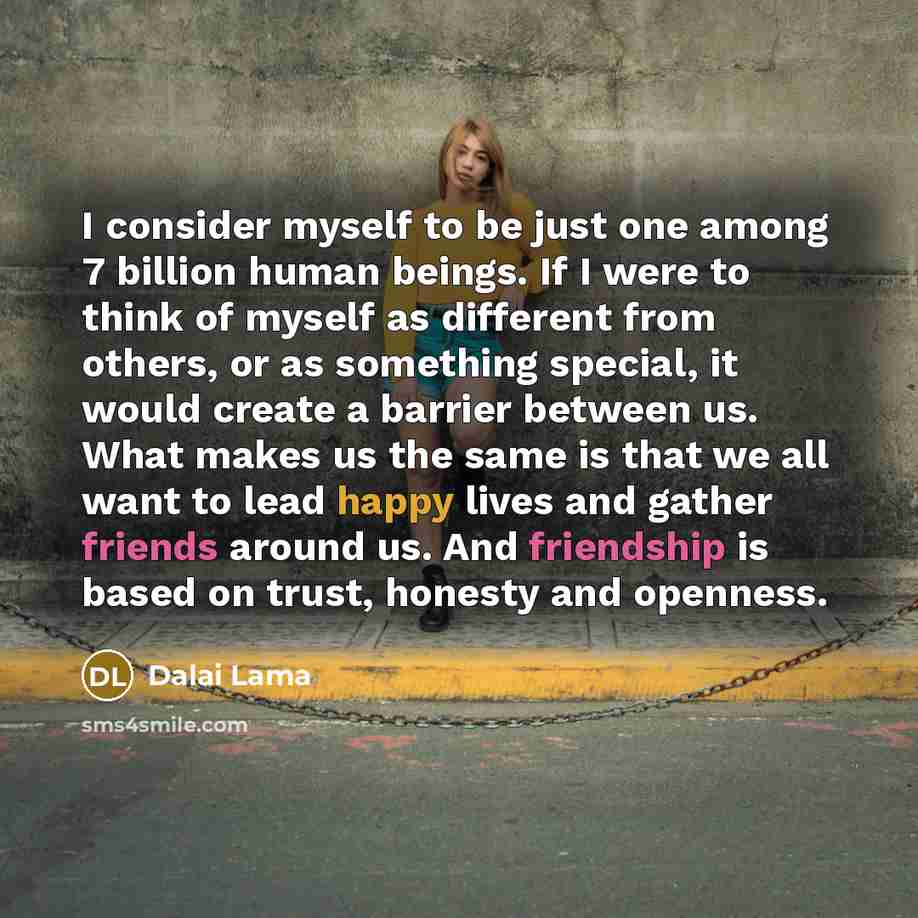 “I consider myself to be just one among 7 billion human beings. If I were to think of myself as different from others, or as something special, it would create a barrier between us. What makes us the same is that we all want to lead happy lives and gather friends around us. And friendship is based…” quote by Dalai Lama
