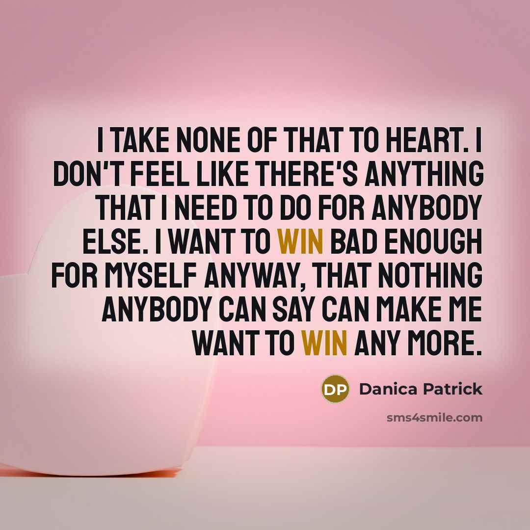 “I take none of that to heart. I don't feel like there's anything that I need to do for anybody else. I want to win bad enough for myself anyway, that nothing anybody can say can make me want to win any more.” quote by Danica Patrick