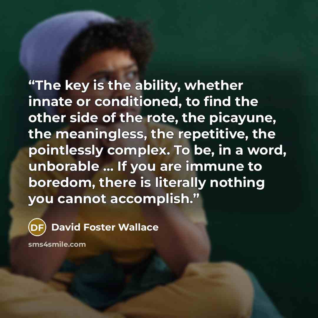 “The key is the ability, whether innate or conditioned, to find the other side of the rote, the picayune, the meaningless, the repetitive, the pointlessly complex. To be, in a word, unborable … If you are immune to boredom, there is literally nothing you cannot accomplish.” quote by David Foster Wallace