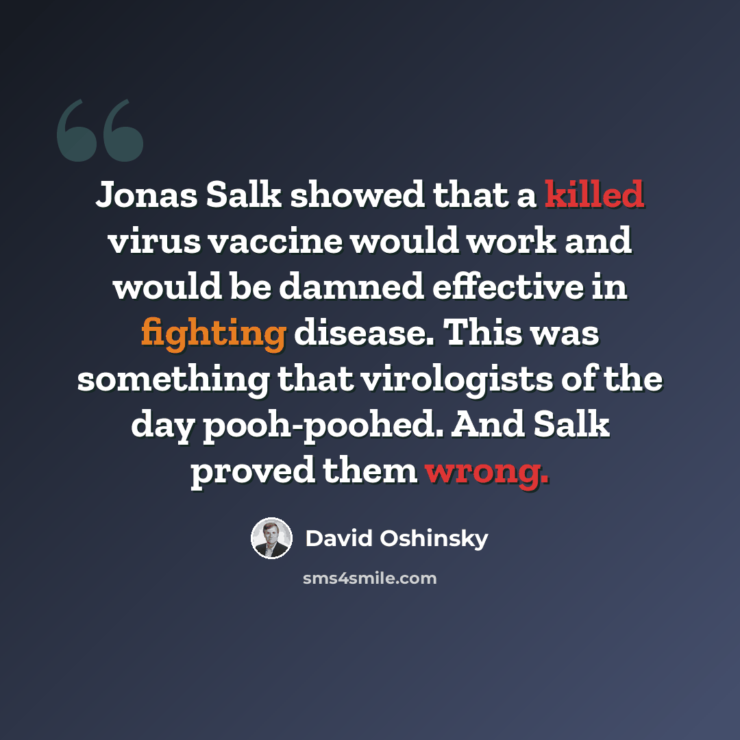 “Jonas Salk showed that a killed virus vaccine would work and would be damned effective in fighting disease. This was something that virologists of the day pooh-poohed. And Salk proved them wrong.” quote by David Oshinsky