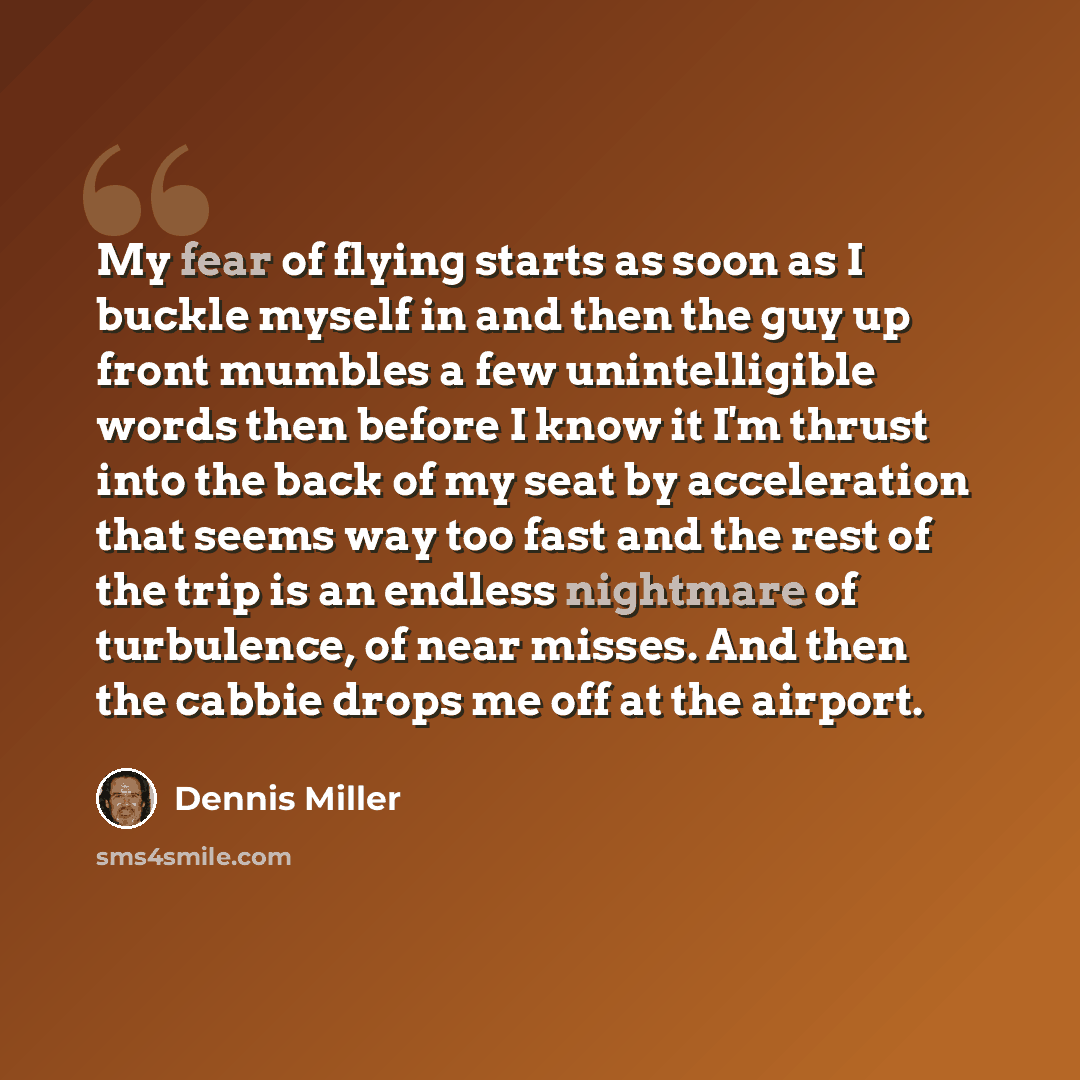 “My fear of flying starts as soon as I buckle myself in and then the guy up front mumbles a few unintelligible words then before I know it I'm thrust into the back of my seat by acceleration that seems way too fast and the rest of the trip is an endless nightmare of turbulence, of near misses. And…” quote by Dennis Miller