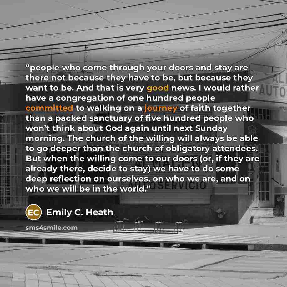 “people who come through your doors and stay are there not because they have to be, but because they want to be. And that is very good news. I would rather have a congregation of one hundred people committed to walking on a journey of faith together than a packed sanctuary of five hundred people…” quote by Emily C. Heath
