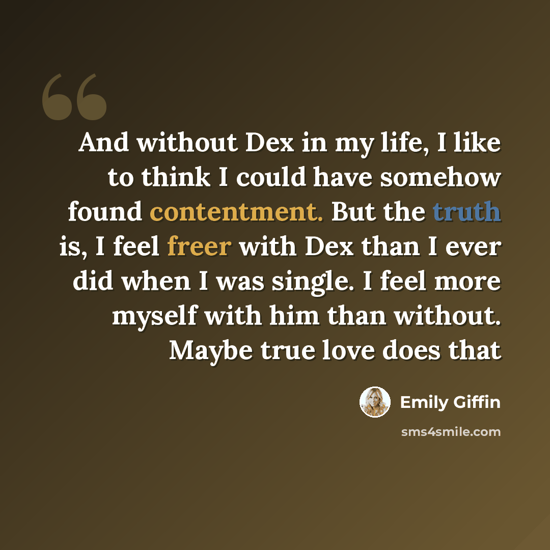 “And without Dex in my life, I like to think I could have somehow found contentment. But the truth is, I feel freer with Dex than I ever did when I was single. I feel more myself with him than without. Maybe true love does that” quote by Emily Giffin