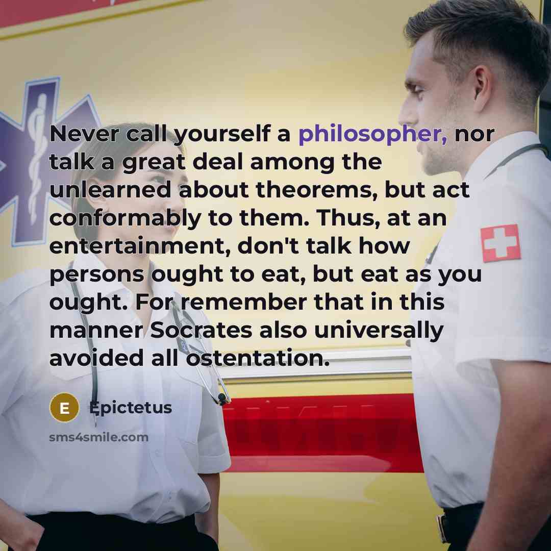 “Never call yourself a philosopher, nor talk a great deal among the unlearned about theorems, but act conformably to them. Thus, at an entertainment, don't talk how persons ought to eat, but eat as you ought. For remember that in this manner Socrates also universally avoided all ostentation.” quote by Epictetus