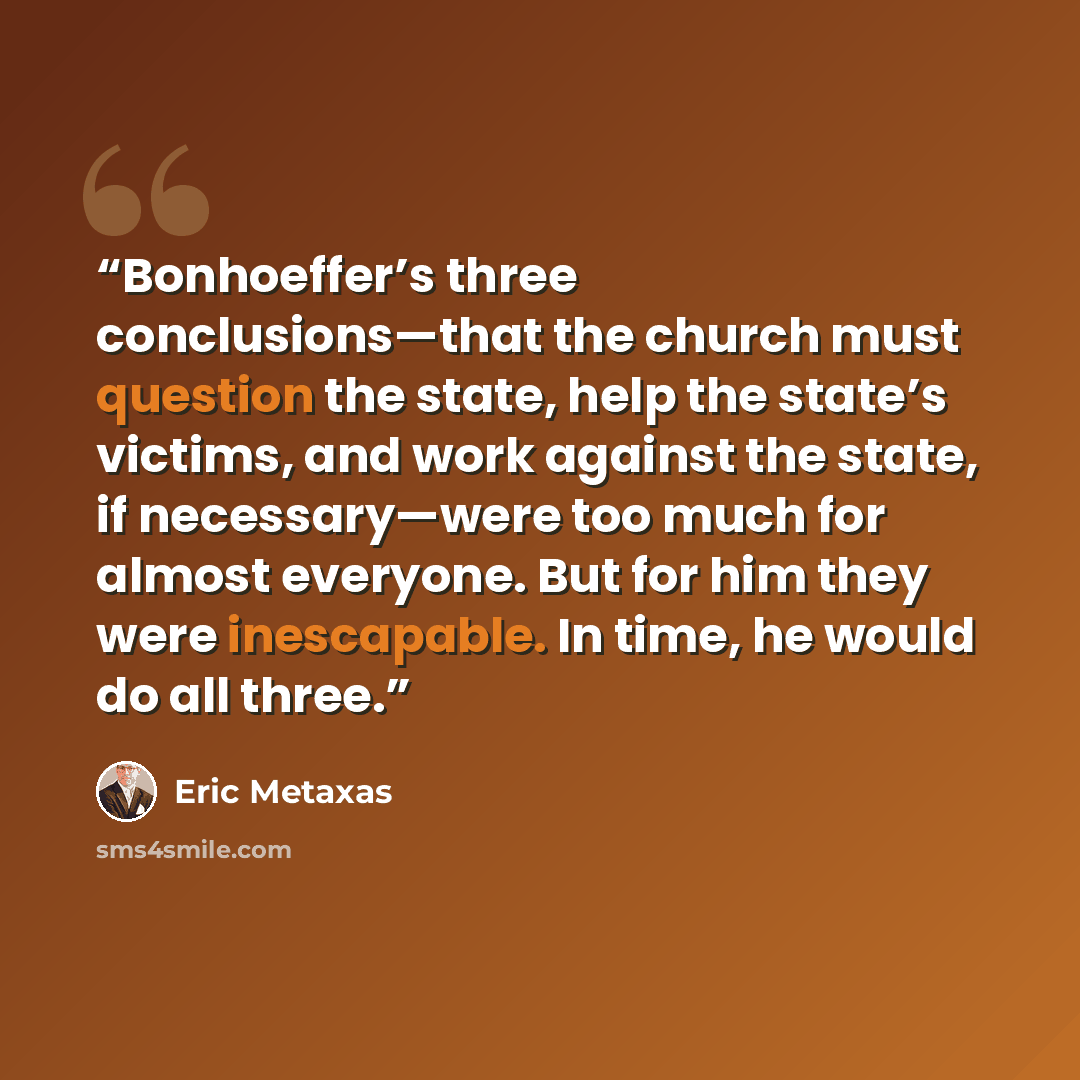 “Bonhoeffer’s three conclusions—that the church must question the state, help the state’s victims, and work against the state, if necessary—were too much for almost everyone. But for him they were inescapable. In time, he would do all three.” quote by Eric Metaxas