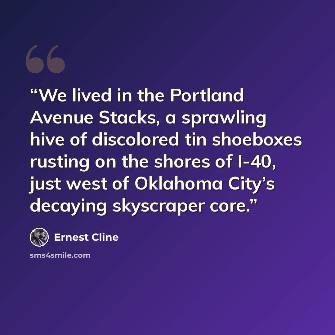 “We lived in the Portland Avenue Stacks, a sprawling hive of discolored tin shoeboxes rusting on the shores of I-40, just west of Oklahoma City’s decaying skyscraper core.” quote by Ernest Cline