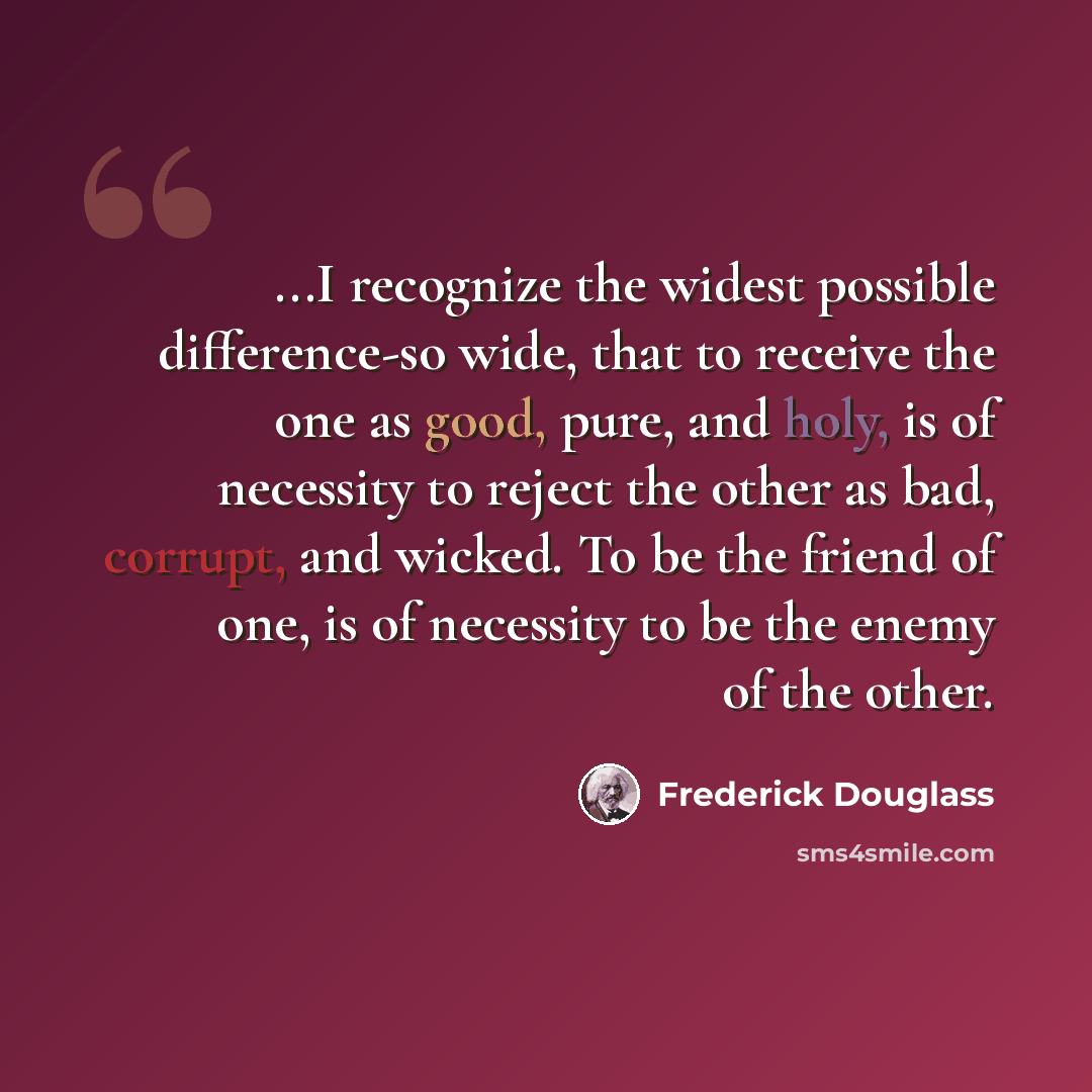 “...I recognize the widest possible difference-so wide, that to receive the one as good, pure, and holy, is of necessity to reject the other as bad, corrupt, and wicked. To be the friend of one, is of necessity to be the enemy of the other.” quote by Frederick Douglass