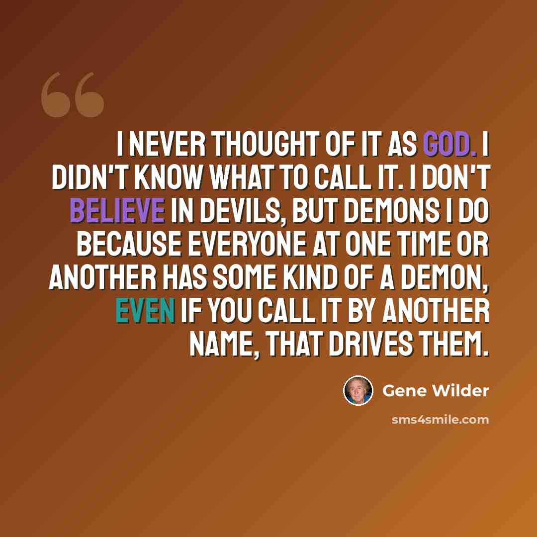 “I never thought of it as God. I didn't know what to call it. I don't believe in devils, but demons I do because everyone at one time or another has some kind of a demon, even if you call it by another name, that drives them.” quote by Gene Wilder