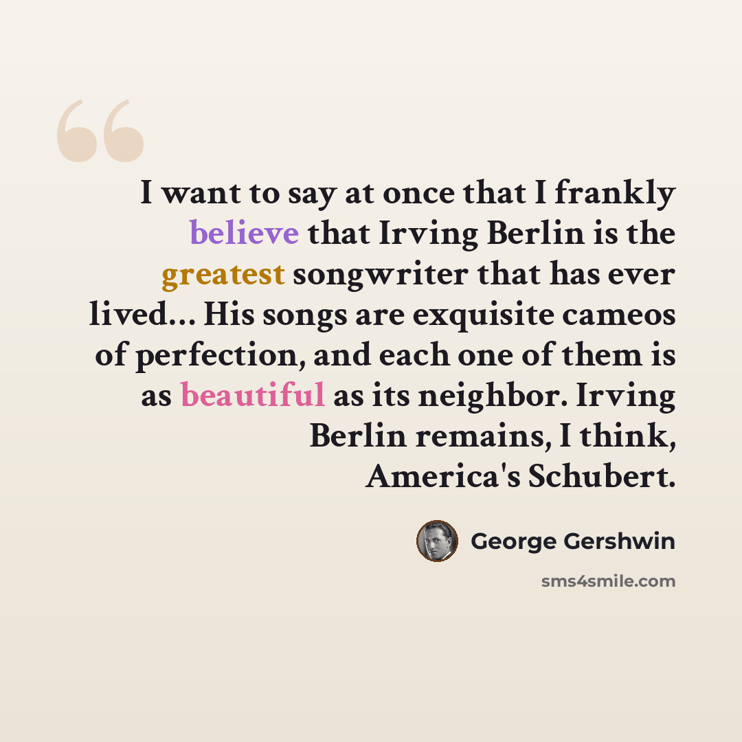 “I want to say at once that I frankly believe that Irving Berlin is the greatest songwriter that has ever lived… His songs are exquisite cameos of perfection, and each one of them is as beautiful as its neighbor. Irving Berlin remains, I think, America's Schubert.” quote by George Gershwin