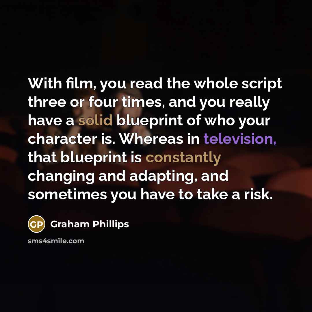 “With film, you read the whole script three or four times, and you really have a solid blueprint of who your character is. Whereas in television, that blueprint is constantly changing and adapting, and sometimes you have to take a risk.” quote by Graham Phillips