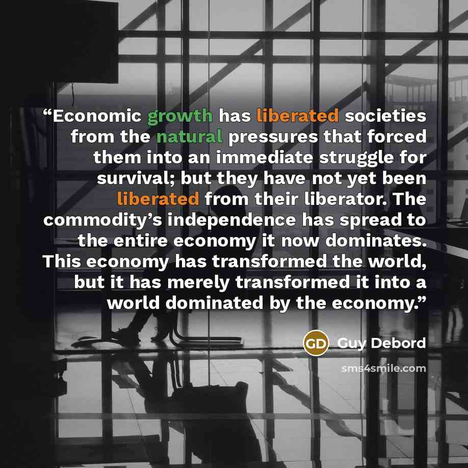 “Economic growth has liberated societies from the natural pressures that forced them into an immediate struggle for survival; but they have not yet been liberated from their liberator. The commodity’s independence has spread to the entire economy it now dominates. This economy has transformed the…” quote by Guy Debord