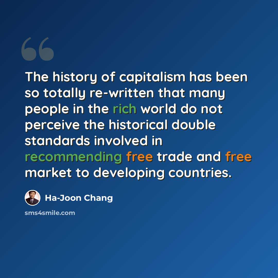 “The history of capitalism has been so totally re-written that many people in the rich world do not perceive the historical double standards involved in recommending free trade and free market to developing countries.” quote by Ha-Joon Chang
