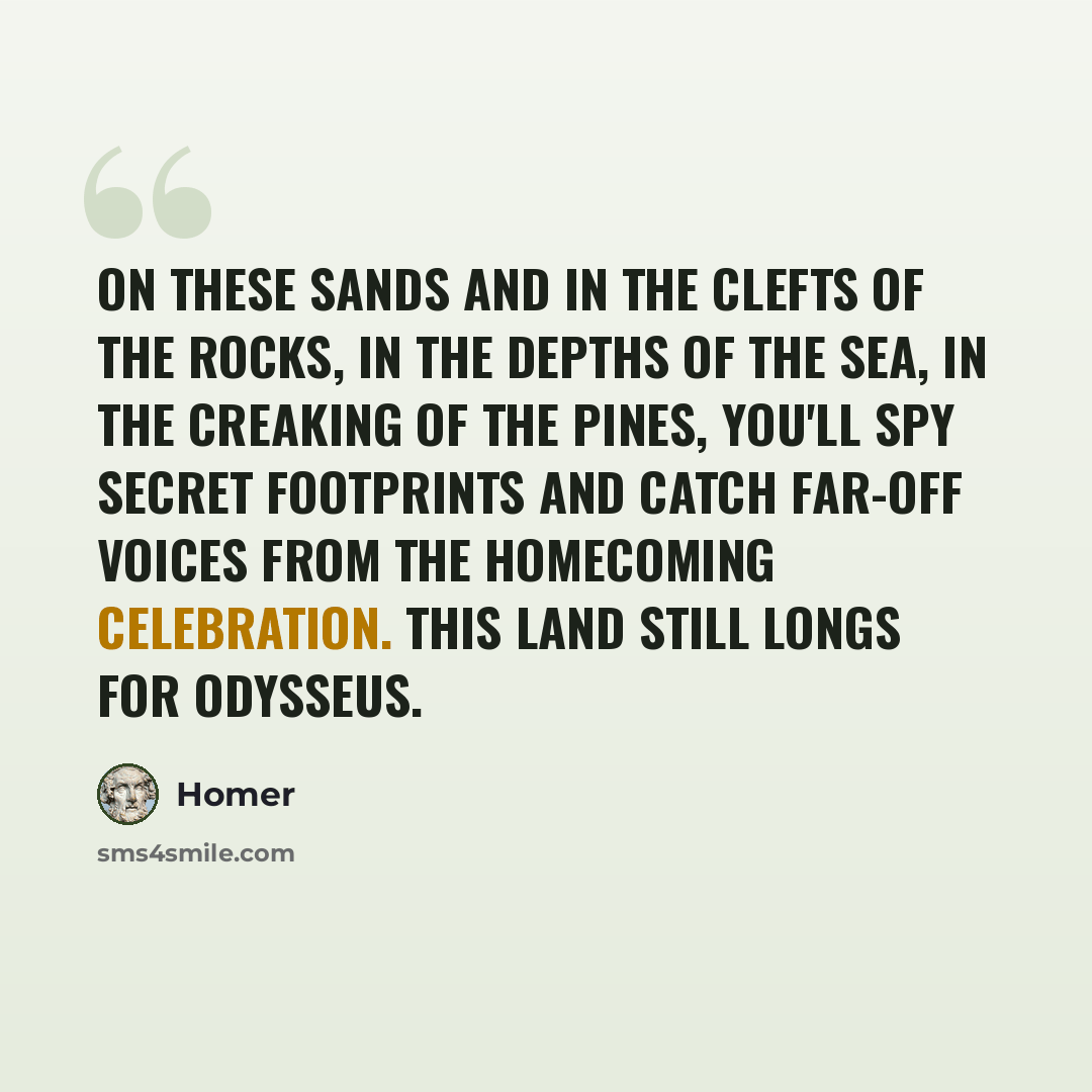 “On these sands and in the clefts of the rocks, in the depths of the sea, in the creaking of the pines, you'll spy secret footprints and catch far-off voices from the homecoming celebration. This land still longs for Odysseus.” quote by Homer