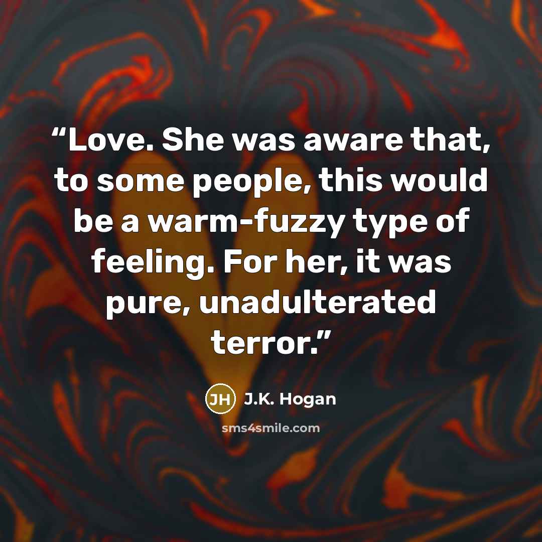 “Love. She was aware that, to some people, this would be a warm-fuzzy type of feeling. For her, it was pure, unadulterated terror.” quote by J.K. Hogan