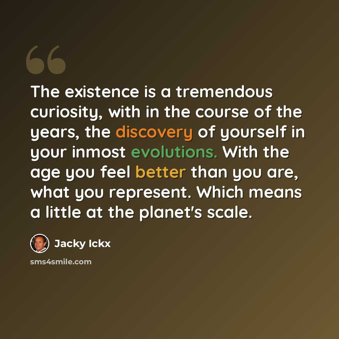 “The existence is a tremendous curiosity, with in the course of the years, the discovery of yourself in your inmost evolutions. With the age you feel better than you are, what you represent. Which means a little at the planet's scale.” quote by Jacky Ickx