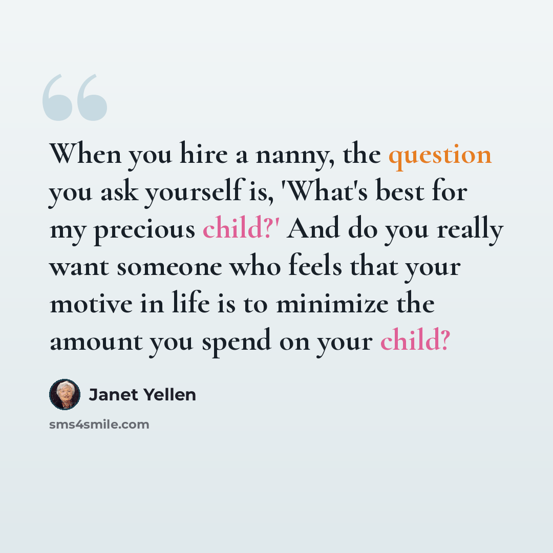 “When you hire a nanny, the question you ask yourself is, 'What's best for my precious child?' And do you really want someone who feels that your motive in life is to minimize the amount you spend on your child?” quote by Janet Yellen