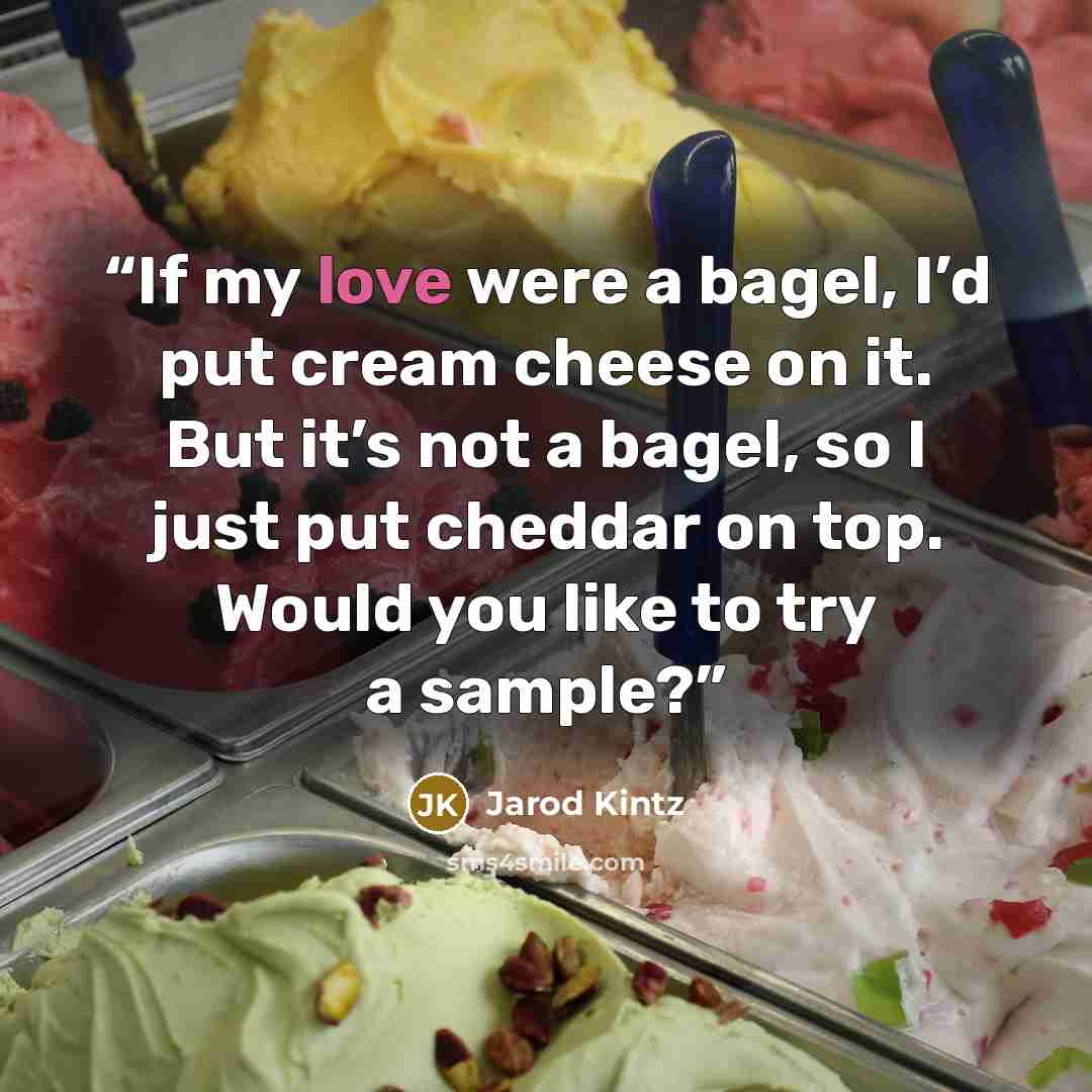 “If my love were a bagel, I’d put cream cheese on it. But it’s not a bagel, so I just put cheddar on top. Would you like to try a sample?” quote by Jarod Kintz