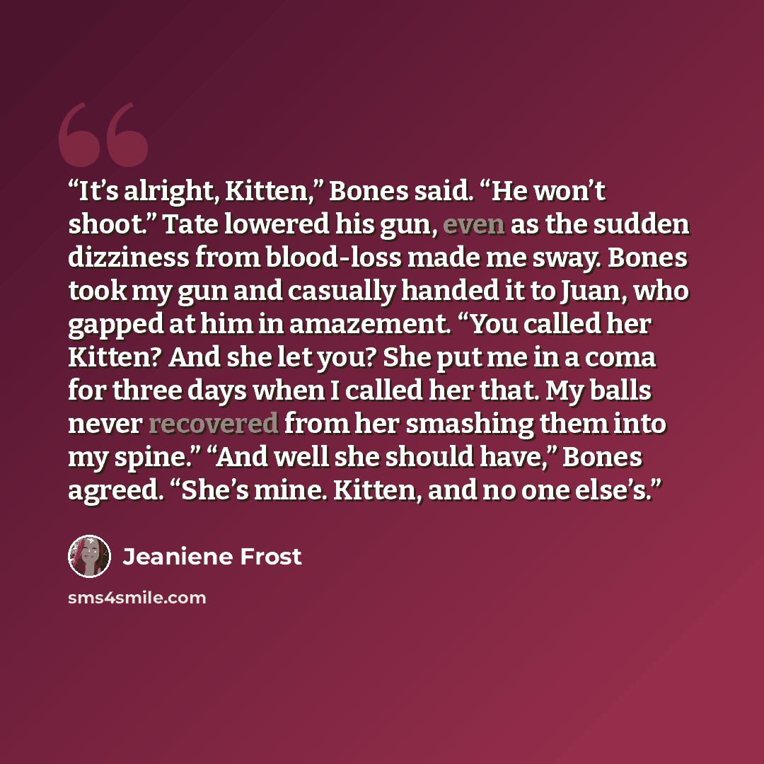 “It’s alright, Kitten,” Bones said. “He won’t shoot.” Tate lowered his gun, even as the sudden dizziness from blood-loss made me sway. Bones took my gun and casually handed it to Juan, who gapped at him in amazement. “You called her Kitten? And she let you? She put me in a coma for three days when…” quote by Jeaniene Frost