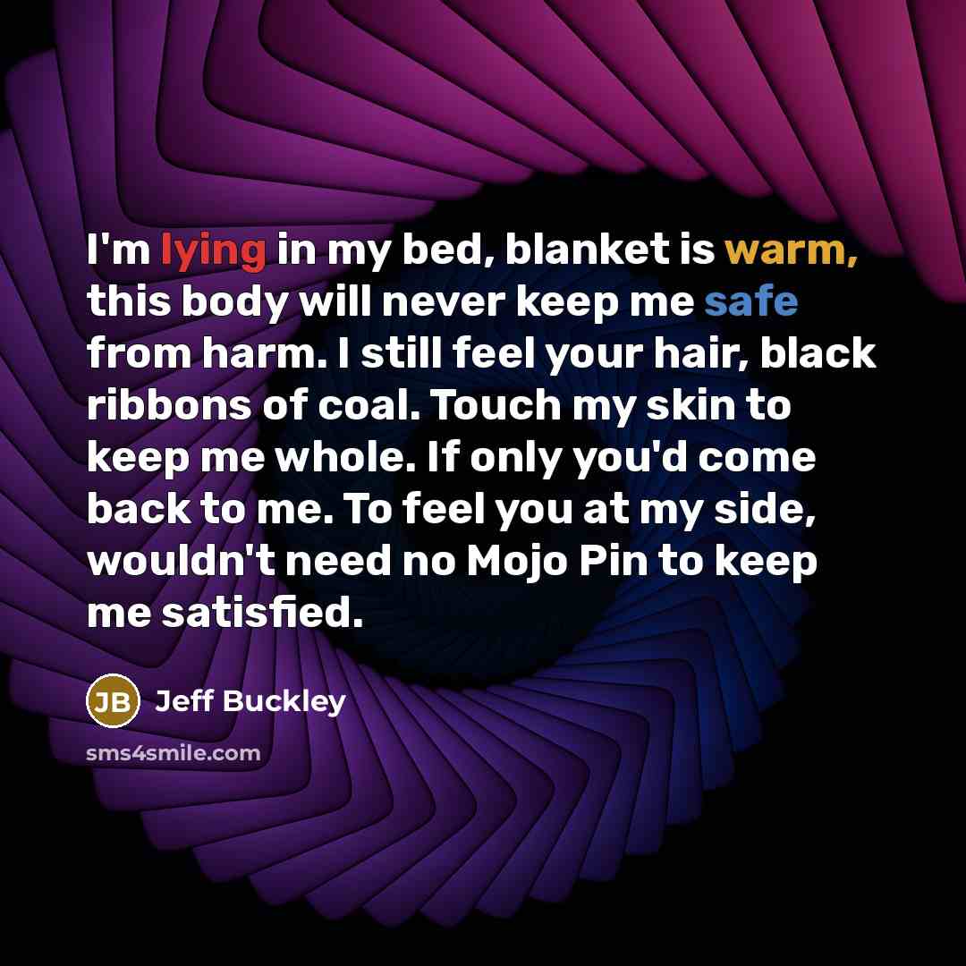 “I'm lying in my bed, blanket is warm, this body will never keep me safe from harm. I still feel your hair, black ribbons of coal. Touch my skin to keep me whole. If only you'd come back to me. To feel you at my side, wouldn't need no Mojo Pin to keep me satisfied.” quote by Jeff Buckley