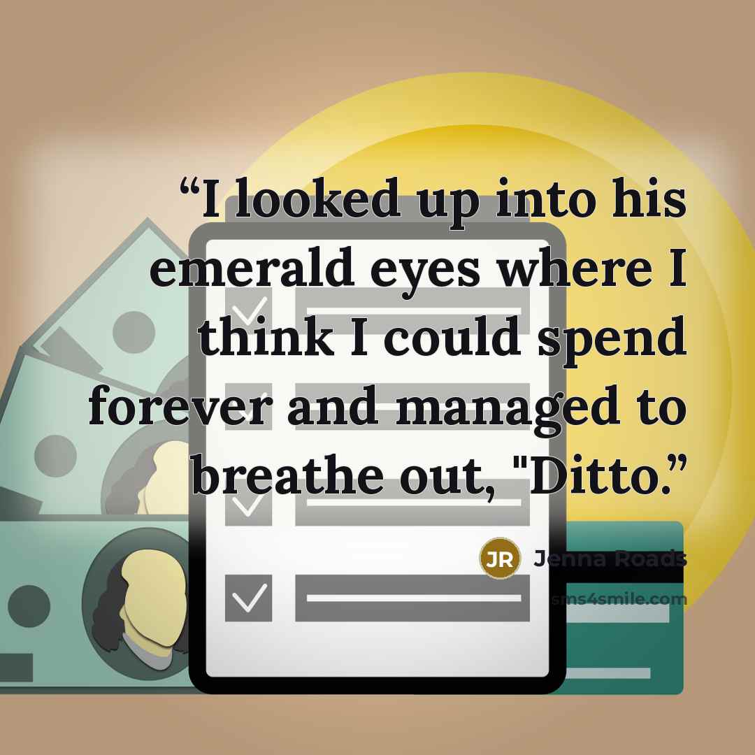 “I looked up into his emerald eyes where I think I could spend forever and managed to breathe out, "Ditto.” quote by Jenna Roads