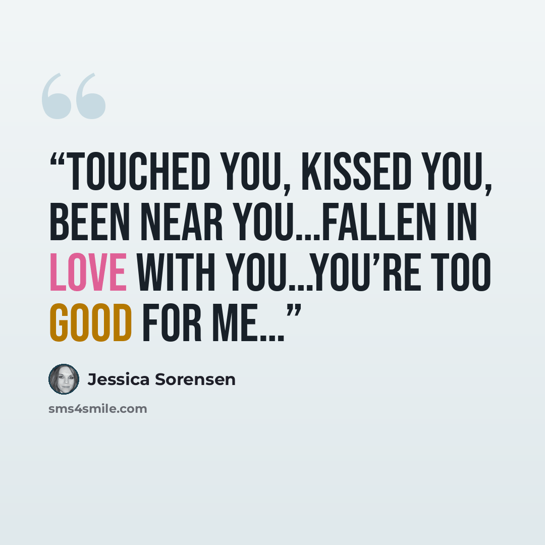 “Touched you, kissed you, been near you…fallen in love with you…you’re too good for me…” quote by Jessica Sorensen