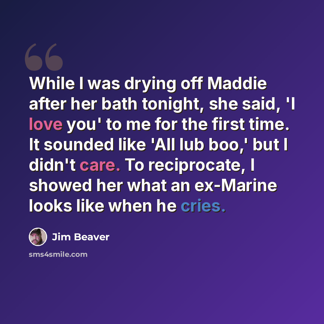 “While I was drying off Maddie after her bath tonight, she said, 'I love you' to me for the first time. It sounded like 'All lub boo,' but I didn't care. To reciprocate, I showed her what an ex-Marine looks like when he cries.” quote by Jim Beaver