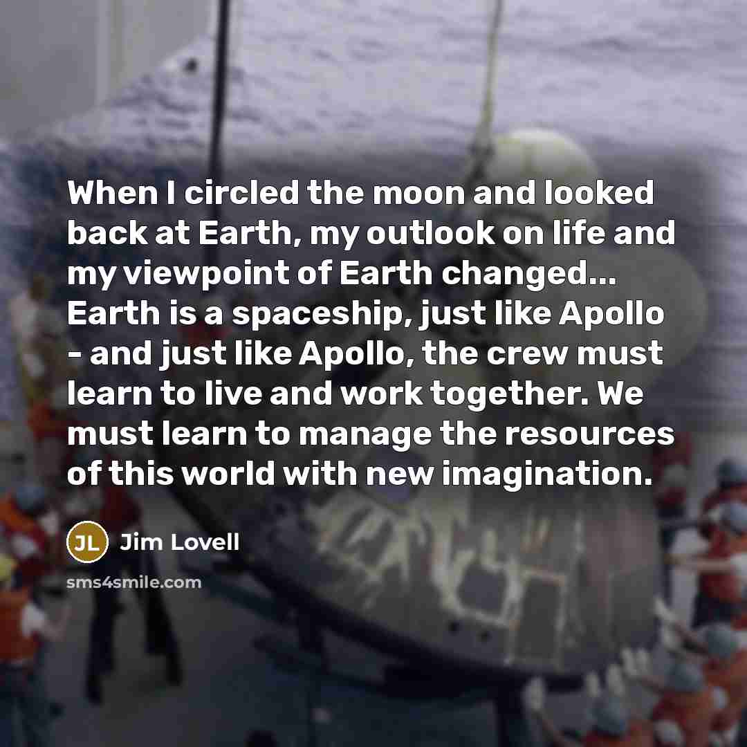 “When I circled the moon and looked back at Earth, my outlook on life and my viewpoint of Earth changed... Earth is a spaceship, just like Apollo - and just like Apollo, the crew must learn to live and work together. We must learn to manage the resources of this world with new imagination.” quote by Jim Lovell
