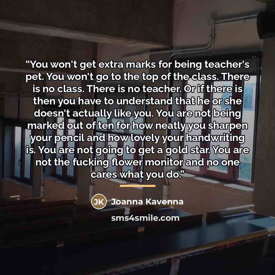 “You won't get extra marks for being teacher's pet. You won't go to the top of the class. There is no class. There is no teacher. Or if there is then you have to understand that he or she doesn't actually like you. You are not being marked out of ten for how neatly you sharpen your pencil and how…” quote by Joanna Kavenna