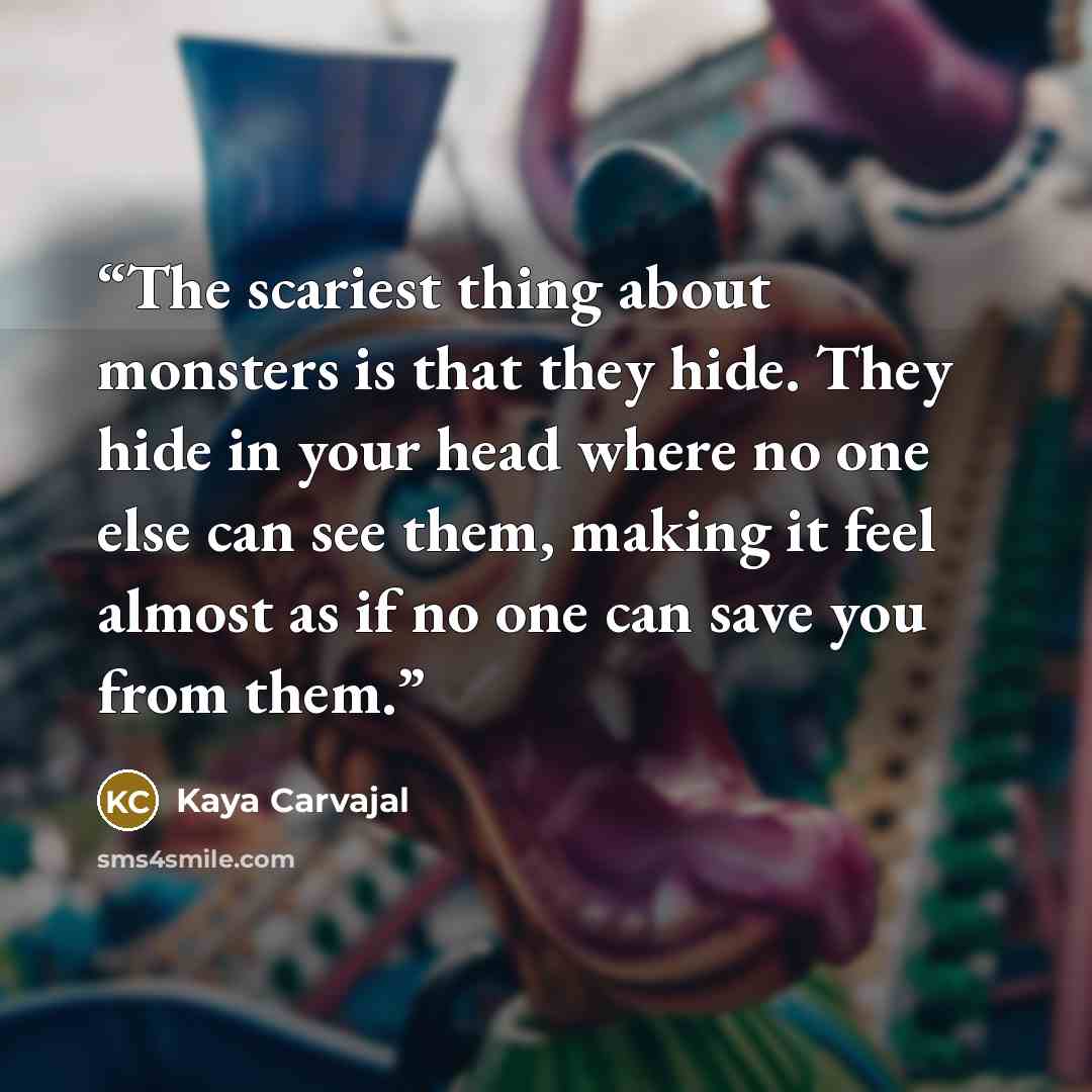 “The scariest thing about monsters is that they hide. They hide in your head where no one else can see them, making it feel almost as if no one can save you from them.” quote by Kaya Carvajal