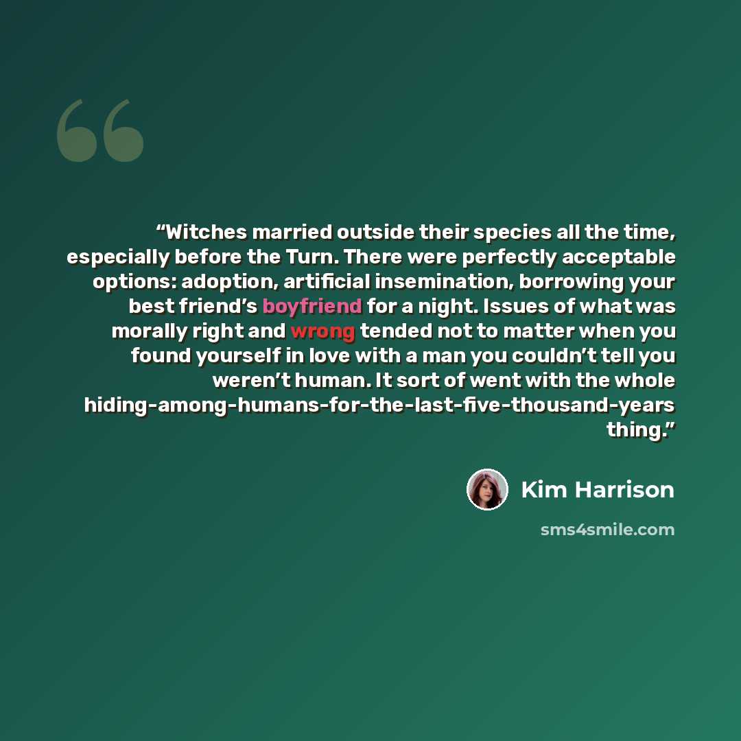“Witches married outside their species all the time, especially before the Turn. There were perfectly acceptable options: adoption, artificial insemination, borrowing your best friend’s boyfriend for a night. Issues of what was morally right and wrong tended not to matter when you found yourself in…” quote by Kim Harrison