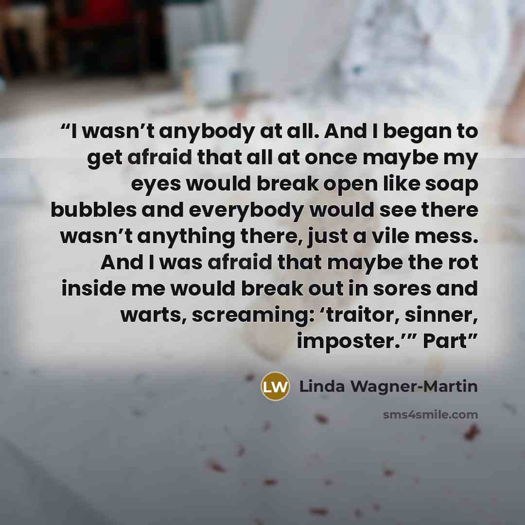 “I wasn’t anybody at all. And I began to get afraid that all at once maybe my eyes would break open like soap bubbles and everybody would see there wasn’t anything there, just a vile mess. And I was afraid that maybe the rot inside me would break out in sores and warts, screaming: ‘traitor, sinner…” quote by Linda Wagner-Martin